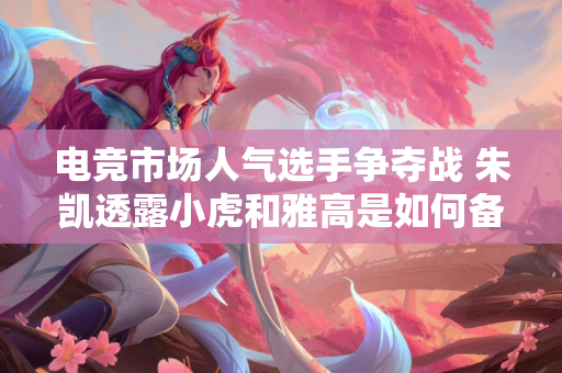 电竞市场人气选手争夺战 朱凯透露小虎和雅高是如何备受追捧的