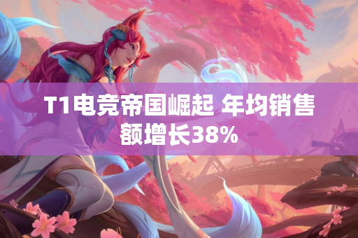 T1电竞帝国崛起 年均销售额增长38%