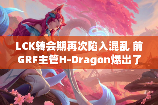 LCK转会期再次陷入混乱 前GRF主管H-Dragon爆出了许多重磅新闻