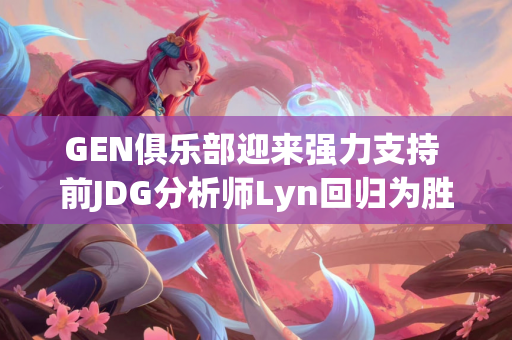 GEN俱乐部迎来强力支持 前JDG分析师Lyn回归为胜利奠定坚实基础