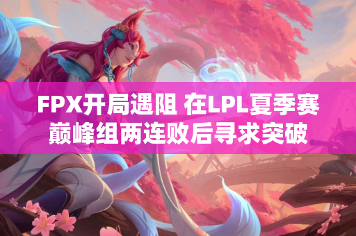 FPX开局遇阻 在LPL夏季赛巅峰组两连败后寻求突破