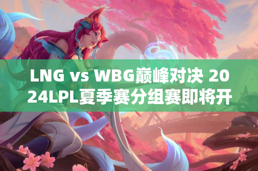 LNG vs WBG巅峰对决 2024LPL夏季赛分组赛即将开始