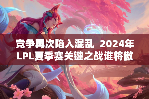 竞争再次陷入混乱  2024年LPL夏季赛关键之战谁将傲视群雄？