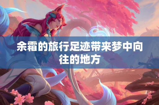 余霜的旅行足迹带来梦中向往的地方